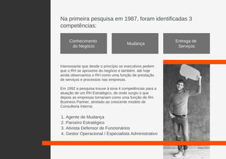Na primeira pesquisa em 1987, foram identificadas 3
competências:
Interessante que desde o princípio os executivos pedem
que o RH se aproxime do negócio e também, até hoje
ainda observamos o RH como uma função de prestação
de serviços e processos nas empresas.
Em 1992 a pesquisa trouxe à tona 4 competências para a
atuação de um RH Estratégico, de onde surgiu o que
depois as empresas tornariam como uma função de RH
Business Partner, atrelado ao crescente modelo de
Consultoria Interna:
Conhecimento
do Negócio
Mudança
Entrega de
Serviços
1. Agente de Mudança
2. Parceiro Estratégico
3. Ativista Defensor de Funcionários
4. Gestor Operacional / Especialista Administrativo
 