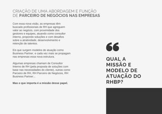 CRIAÇÃO DE UMA ABORDAGEM E FUNÇÃO
DE PARCEIRO DE NEGÓCIOS NAS EMPRESAS
Com essa nova visão, as empresas têm
buscado profissionais de RH que agreguem
valor ao negócio, com proximidade dos
gestores e equipes, atuando como consultor
interno, propondo soluções e com desafios
sobre a atratividade, desenvolvimento e
retenção de talentos.
Eis que surgem modelos de atuação como
Business Partner, e cada vez mais se propagam
nas empresas essa nova estrutura.
Algumas empresas chamam de Consultor
Interno de RH (pela proposta de soluções com
base nas necessidades do cliente), outras como
Parceiro de RH, RH Parceiro de Negócios, RH
Business Partner...
Mas o que importa é a missão desse papel.
QUAL A
MISSÃO E
MODELO DE
ATUAÇÃO DO
RHBP?
 
