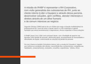 A missão do RHBP é representar o RH Corporativo,
com visão generalista dos subsistemas de RH, junto ao
cliente interno (Líder e Equipes) e através dessa parceria,
desenvolver soluções, gerir conflitos, atender interesses e
direitos através de um olhar humano
e de comum interesse ao negócio.
Segundo Orlickas (1999) trata-se de um modelo que exige a atuação multidisciplinar do
profissional de RH, como elo entre o cliente interno e o RH corporativo e agente
facilitador que efetua levantamentos e diagnósticos, oferece sugestões e busca soluções.
O RHBP passa a ter o líder como principal cliente, com a finalidade de apoiá-lo nas
decisões sobre gestão de pessoas, oferecendo apoio, acompanhando as necessidades e
dificuldades da equipe, customizando as soluções de gestão de pessoas.
Por isso chama-se também Consultoria Interna, pois a missão do Consultor é “alguém
que melhora as condições dos clientes, transmitindo-lhes conhecimentos, competências,
habilidades, comportamentos, conteúdos, conselhos, experiências.” (Weiss, 2011)
 