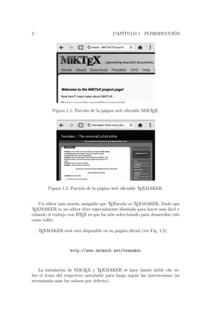 2 CAP´ITULO 1. INTRODUCCI ´ON
Figura 1.1: Porci´on de la p´agina web oﬁcialde MiKTEX.
Figura 1.2: Porci´on de la p´agina web oﬁcialde TEXMAKER.
Un editor m´as mucho amigable que TEXworks es TEXMAKER. Dado que
TEXMAKER es un editor libre especialmente dise˜nado para hacer m´as f´acil y
c´omodo el trabajo con LATEX es que ha sido seleccionado para desarrollar este
curso taller.
TEXMAKER est´a est´a disponible en su p´agina oﬁcial (ver Fig. 1.2)
http://www.xm1math.net/texmaker
La instalaci´on de MiKTEX y TEXMAKER se hace dando doble clic so-
bre el icono del respectivo instalador para luego seguir las instrucciones (se
recomienda usar los valores por defecto).
 