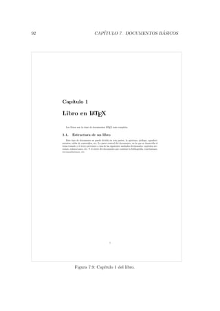92 CAP´ITULO 7. DOCUMENTOS B ´ASICOS
Cap´ıtulo 1
Libro en LATEX
Los libros son la clase de documentos LATEX m´as completa.
1.1. Estructura de un libro
Este tipo de documento se puede dividir en tres partes, la apertura: pr´ologo, agradeci-
mientos, tabla de contenidos, etc. La parte central del documento, en la que se desarrolla el
tema tratado y el texto pertenece a una de las siguientes unidades divisionales: cap´ıtulos sec-
ciones, subsecciones, etc. Y el cierre del documento que contiene la bibliograf´ıa, conclusiones,
recomendaciones, etc.
1
Figura 7.9: Cap´ıtulo 1 del libro.
 