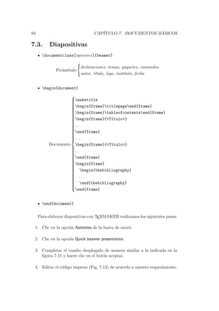 94 CAP´ITULO 7. DOCUMENTOS B ´ASICOS
7.3. Diapositivas
documentclass[opciones]{beamer}
Pre´ambulo
declaraciones: temas, paquetes, comandos
autor, t´ıtulo, logo, instituto, fecha
begin{document}
Documento



maketitle
begin{frame}titlepageend{frame}
begin{frame}tableofcontentsend{frame}
begin{frame}{<T´ıtulo>}
...
end{frame}
. . .
begin{frame}{<T´ıtulo>}
...
end{frame}
begin{frame}
begin{thebibliography}
. . .
end{thebibliography}
end{frame}
end{document}
Para elaborar diapositivas con TEXMAKER realizamos los siguientes pasos:
1. Clic en la opci´on Asitentes de la barra de men´u.
2. Clic en la opci´on Quick beamer presentation.
3. Completar el cuadro desplegado de manera similar a la indicada en la
ﬁgura 7.11 y hacer clic en el bot´on aceptar.
4. Editar el c´odigo impreso (Fig. 7.12) de acuerdo a nuestro requerimiento.
 