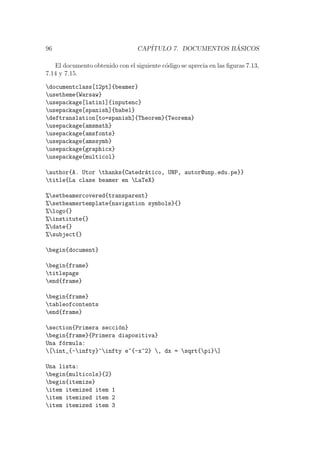 96 CAP´ITULO 7. DOCUMENTOS B ´ASICOS
El documento obtenido con el siguiente c´odigo se aprecia en las ﬁguras 7.13,
7.14 y 7.15.
documentclass[12pt]{beamer}
usetheme{Warsaw}
usepackage[latin1]{inputenc}
usepackage[spanish]{babel}
deftranslation[to=spanish]{Theorem}{Teorema}
usepackage{amsmath}
usepackage{amsfonts}
usepackage{amssymb}
usepackage{graphicx}
usepackage{multicol}
author{A. Utor thanks{Catedr´atico, UNP, autor@unp.edu.pe}}
title{La clase beamer en LaTeX}
%setbeamercovered{transparent}
%setbeamertemplate{navigation symbols}{}
%logo{}
%institute{}
%date{}
%subject{}
begin{document}
begin{frame}
titlepage
end{frame}
begin{frame}
tableofcontents
end{frame}
section{Primera secci´on}
begin{frame}{Primera diapositiva}
Una f´ormula:
[int_{-infty}^infty e^{-x^2} , dx = sqrt{pi}]
Una lista:
begin{multicols}{2}
begin{itemize}
item itemized item 1
item itemized item 2
item itemized item 3
 
