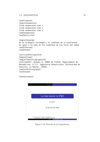7.3. DIAPOSITIVAS 97
end{itemize}
begin{enumerate}
item enumerated item 1
item enumerated item 2
item enumerated item 3
end{enumerate}
end{multicols}
begin{theorem}
En un tri´angulo rect´angulo, el cuadrado de la hipotenusa
es igual a la suma de los cuadrados de los otros dos lados.
end{theorem}
end{frame}
section{Bibliograf´ıa}
begin{frame}
begin{thebibliography}{9}
bibitem{Ar} Aranda, E. CURSO DE LaTeX. Departamento de
Matem´aticas, E.T.S. Ingenieros Industriales, Universidad de
Castilla, La Mancha. (2008).
end{thebibliography}
end{frame}
end{document}
Primera secci´on
Bibliograf´ıa
La clase beamer en LATEX
A. Utor 1
31 de enero de 2014
1
Catedr´atico, UNP, autor@unp.edu.pe
A. Utor La clase beamer en LATEX
Figura 7.13: Portada de las diapositivas.
 