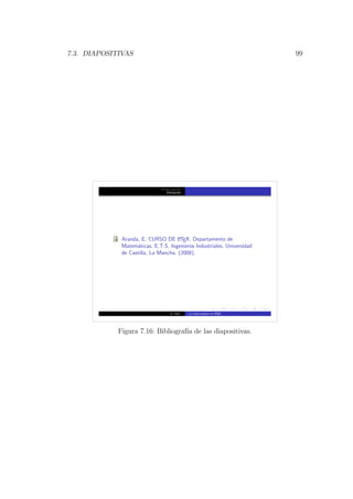 7.3. DIAPOSITIVAS 99
Primera secci´on
Bibliograf´ıa
Aranda, E. CURSO DE LATEX. Departamento de
Matem´aticas, E.T.S. Ingenieros Industriales, Universidad
de Castilla, La Mancha. (2008).
A. Utor La clase beamer en LATEX
Figura 7.16: Bibliograf´ıa de las diapositivas.
 