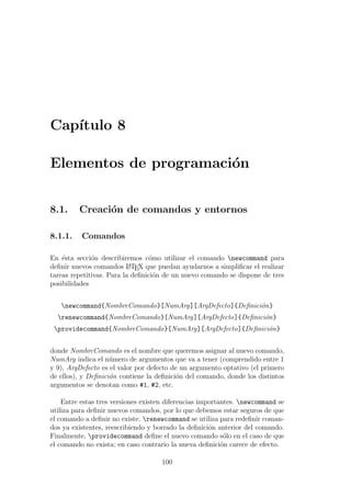 Cap´ıtulo 8
Elementos de programaci´on
8.1. Creaci´on de comandos y entornos
8.1.1. Comandos
En ´esta secci´on describiremos c´omo utilizar el comando newcommand para
deﬁnir nuevos comandos LATEX que puedan ayudarnos a simpliﬁcar el realizar
tareas repetitivas. Para la deﬁnici´on de un nuevo comando se dispone de tres
posibilidades
newcommand{NombreComando}[NumArg][ArgDefecto]{Deﬁnici´on}
renewcommand{NombreComando}[NumArg][ArgDefecto]{Deﬁnici´on}
providecommand{NombreComando}[NumArg][ArgDefecto]{Deﬁnici´on}
donde NombreComando es el nombre que queremos asignar al nuevo comando,
NumArg indica el n´umero de argumentos que va a tener (comprendido entre 1
y 9), ArgDefecto es el valor por defecto de un argumento optativo (el primero
de ellos), y Deﬁnici´on contiene la deﬁnici´on del comando, donde los distintos
argumentos se denotan como #1, #2, etc.
Entre estas tres versiones existen diferencias importantes. newcommand se
utiliza para deﬁnir nuevos comandos, por lo que debemos estar seguros de que
el comando a deﬁnir no existe. renewcommand se utiliza para redeﬁnir coman-
dos ya existentes, reescribiendo y borrado la deﬁnici´on anterior del comando.
Finalmente, providecommand deﬁne el nuevo comando s´olo en el caso de que
el comando no exista; en caso contrario la nueva deﬁnici´on carece de efecto.
100
 
