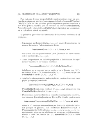 8.1. CREACI ´ON DE COMANDOS Y ENTORNOS 101
Para cada una de estas tres posibilidades existen versiones con y sin aste-
risco; las versiones con asterisco (newcommand*{NombreComando}[NumArg]
{ArgDef }{Def }, etc.) no permiten que los argumentos puedan extenderse a
m´as de un p´arrafo, mientras que las versiones sin asterisco (newcommand{
NombreComando}[NumArg]{ArgDef }{Def }, etc.) permiten que los argumen-
tos se extiendan a m´as de un p´arrafo.
Es preferible que ubicar las deﬁniciones de los nuevos comandos en el
pre´ambulo.
Supongamos que la expresi´on (x1, x2, . . . , xn) aparece frecuentemente en
nuestro documento. Podemos entonces deﬁnir
newcommand{vect}{(x_1,x_2,dots,x_n)}
con lo cual, cada vez que escribamos vect (el nombre del nuevo coman-
do) se imprimir´a (x1, x2, . . . , xn).
Ahora compliquemos un poco el ejemplo con la introducci´on de argu-
mentos variables. Si por ejemplo escribimos
newcommand{vect}[1]{(#1_1,#1_2,dots,#1_n)}
(a˜nadiendo un argumento, que se sustituye en la f´ormula con “#1”),
escribiendo $vect{x}$ obtendr´ıamos (x1, x2, . . . , xn), mientras que con
$vect{a}$ se tendr´ıa (a1, a2, . . . , an), etc.
A˜nadiendo m´as argumentos, podemos obtener construcciones m´as com-
plejas, por ejemplo, deﬁniendo
newcommand{vect}[2]{(#1_1,#1_2,dots,#1_#2)}
$vect{x}{n}$ dar´ıa como resultado (x1, x2, . . . , xn), mientras que con
$vect{a}{p}$ se obtendr´ıa (a1, a2, . . . , ap).
Practiquemos ahora la deﬁnici´on de comandos con argumentos optativos,
que toman un determinado valor por defecto. Por ejemplo, construyamos
newcommand{nuevovector}[2][x]{(#1_1,#1_2,dots,#1_#2)}
donde la “x” entre corchetes es el valor por defecto del argumento opcio-
nal (siempre el primero). As´ı, escribiendo $nuevovector{n}$ ´o
$nuevovector{p}$ obtendr´ıamos (x1, x2, . . . , xn) y (x1, x2, . . . , xp) res-
pectivamente, mientras que a˜nadiendo un argumento optativo cambia
r´ıamos el valor por defecto de “x”, $nuevovector[a]{n}$ dar´ıa
(a1, a2, . . . , an).
 