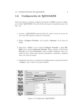 1.2. CONFIGURACI ´ON DE TEXMAKER 3
1.2. Conﬁguraci´on de TEXMAKER
Antes de empezar a elaborar cualquier documento en LATEX es preciso conﬁgu-
rar el editor TEXMAKER. Para ello deben efectuarse los siguientes pasos (ver
Fig. 1.3):
1. Acceder a TEXMAKER haciendo doble clic sobre el icono de acceso di-
recto que debe haberse creado en el escritorio.
2. Elegir <Conﬁgurar Texmaker> de la opci´on <Opciones> de la barra de
Men´u.
3. Seleccionar <Editor> de la ventana Conﬁgurar Texmaker y elegir ISO-
8859-1 en la opci´on Codiﬁcaci´on del editor. Elegir, adem´as, el diccionario
ES es.dic en la opci´on Diccionario. Aqu´ı es posible conﬁgurar: tipo y ta-
ma˜no de letra, colores para entorno matem´atico, comandos y palabras
clave, as´ı como los atajos.
4. Finalmente para que se actualicen las conﬁguraciones se presiona el bot´on
<Aceptar> que se ubica en la parte inferior.
Figura 1.3: Conﬁgurando TEXMAKER.
 