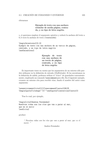 8.1. CREACI ´ON DE COMANDOS Y ENTORNOS 103
obtenemos
Ejemplo de texto con una anchura
est´andar de media p´agina, centra-
do, y en tipo de letra negrita.
o, si queremos emplear el argumento optativo y reducir la anchura del texto a
0, 3 veces la anchura de texto (textwidth)
begin{mientorno}[0.3]
Ejemplo de texto con una anchura de un tercio de p´agina,
centrado, y en tipo de letra negrita
end{mientorno}
Ejemplo de texto
con una anchura de
un tercio de p´agina,
centrado, y en tipo
de letra negrita
Es importante tener en cuenta que los argumentos de un entorno s´olo pue-
den utilizarse en la deﬁnici´on de entrada (DefEntrada). Si los necesitamos en
la deﬁnici´on de salida, podemos utilizar el “truco” de guardarlos conveniente-
mente, empleando un comando newcommand para ello. En el siguiente ejemplo,
creamos un entorno cita para escribir citas, dando el nombre del autor como
argumento
newenvironment{cita}[1]{newcommand{autor}{#1}%
begin{quote}itshape‘‘}{’’end{quote}centerline{autor}}
Tras lo cual, por ejemplo,
begin{cita}{Andres Fern´andez}
Nuestras vidas son los r´ıos que van a parar al mar,
que es el morir
end{cita}
produce
“ Nuestras vidas son los r´ıos que van a parar al mar, que es el
morir. ”
Andres Fern´andez
 
