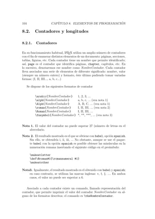 104 CAP´ITULO 8. ELEMENTOS DE PROGRAMACI ´ON
8.2. Contadores y longitudes
8.2.1. Contadores
En su funcionamiento habitual, LATEX utiliza un amplio n´umero de contadores
con el ﬁn de enumerar distintos elementos de un documento: p´aginas, secciones,
tablas, ﬁguras, etc. Cada contador tiene un nombre que permite identiﬁcarlo;
as´ı, page es el contador que identiﬁca p´aginas, chapter, cap´ıtulos, etc. En
lo sucesivo, denotaremos ese nombre como NombreContador. Cada contador
lleva asociados una serie de elementos de diferente signiﬁcado: nombre, valor
(siempre un n´umero entero) y formato, ´este ´ultimo pudiendo tomar variadas
formas: (I, II, III..., a, b, c...)
Se dispone de los siguientes formatos de contador
arabic{NombreContador} 1, 2, 3, ...
alph{NombreContador} a, b, c, ... (vea nota 1)
Alph{NombreContador} A, B, C, ... (vea nota 1)
roman{NombreContador} I, II, III, ... (vea nota 2)
Roman{NombreContador} I, II, III, ...
fnsymbol{NombreContador} *, **, ***, ... (vea nota 3)
Nota 1. El valor del contador no puede superar 27 (n´umero de letras en el
abecedario.
Nota 2. El resultado mostrado es el que se obtiene con babel, opci´on spanish.
Sin ello, se obtendr´ıa i, ii, iii, ... No obstante, aunque se use el paque-
te babel con la opci´on spanish es posible obtener las min´usculas en la
numeraci´on romana insertando el siguiente c´odigo en el pre´ambulo:
makeatletter
def@roman#1{romannumeral #1}
makeatother
Nota3. Igualmente, el resultado mostrado es el obtenido con babel y spanish;
en caso contrario, se utilizan las marcas inglesas: ∗, †, ‡, .... En ambos
casos, el valor no puede ser superior a 6.
Asociado a cada contador existe un comando, llamado representaci´on del
contador, que permite imprimir el valor del contador NombreContador en al-
guno de los formatos descritos; el comando es theNombreContador.
 