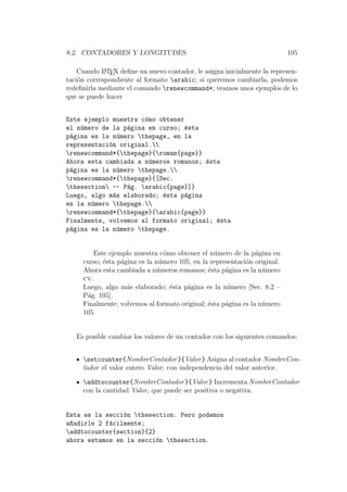 8.2. CONTADORES Y LONGITUDES 105
Cuando LATEX deﬁne un nuevo contador, le asigna inicialmente la represen-
taci´on correspondiente al formato arabic; si queremos cambiarla, podemos
redeﬁnirla mediante el comando renewcommand*; veamos unos ejemplos de lo
que se puede hacer
Este ejemplo muestra c´omo obtener
el n´umero de la p´agina en curso; ´esta
p´agina es la n´umero thepage, en la
representaci´on original.
renewcommand*{thepage}{roman{page}}
Ahora esta cambiada a n´umeros romanos; ´esta
p´agina es la n´umero thepage.
renewcommand*{thepage}{[Sec.
thesection -- P´ag. arabic{page}]}
Luego, algo m´as elaborado; ´esta p´agina
es la n´umero thepage.
renewcommand*{thepage}{arabic{page}}
Finalmente, volvemos al formato original; ´esta
p´agina es la n´umero thepage.
Este ejemplo muestra c´omo obtener el n´umero de la p´agina en
curso; ´esta p´agina es la n´umero 105, en la representaci´on original.
Ahora esta cambiada a n´umeros romanos; ´esta p´agina es la n´umero
cv.
Luego, algo m´as elaborado; ´esta p´agina es la n´umero [Sec. 8.2 –
P´ag. 105].
Finalmente, volvemos al formato original; ´esta p´agina es la n´umero
105.
Es posible cambiar los valores de un contador con los siguientes comandos:
setcounter{NombreContador}{Valor} Asigna al contador NombreCon-
tador el valor entero Valor, con independencia del valor anterior.
addtocounter{NombreContador}{Valor} Incrementa NombreContador
con la cantidad Valor, que puede ser positiva o negativa.
Esta es la secci´on thesection. Pero podemos
a~nadirle 2 f´acilmente;
addtocounter{section}{2}
ahora estamos en la secci´on thesection.
 
