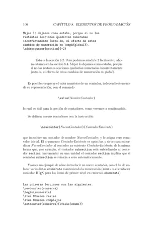 106 CAP´ITULO 8. ELEMENTOS DE PROGRAMACI ´ON
Mejor lo dejamos como estaba, porque si no las
restantes secciones quedar´ıan numeradas
incorrectamente (esto es, el efecto de estos
cambios de numeraci´on es emph{global}).
addtocounter{section}{-2}
Esta es la secci´on 8.2. Pero podemos a˜nadirle 2 f´acilmente; aho-
ra estamos en la secci´on 8.4. Mejor lo dejamos como estaba, porque
si no las restantes secciones quedar´ıan numeradas incorrectamente
(esto es, el efecto de estos cambios de numeraci´on es global).
Es posible recuperar el valor num´erico de un contador, independientemente
de su representaci´on, con el comando
value{NombreContador}
lo cual es ´util para la gesti´on de contadores, como veremos a continuaci´on.
Se deﬁnen nuevos contadores con la instrucci´on
newcounter{NuevoContador}[ContadorExistente]
que introduce un contador de nombre NuevoContador, y le asigna cero como
valor inicial. El argumento ContadorExistente es optativo, y sirve para subor-
dinar NuevoContador al contador ya existente ContadorExistente, de la misma
forma que, por ejemplo, el contador subsection est´a subordinado al conta-
dor section: incrementar en una unidad el contador section implica que el
contador subsection se reinicia a cero autom´aticamente.
Veamos un ejemplo de c´omo introducir un nuevo contador, con el ﬁn de en-
lazar varias listas enumerate manteniendo la numeraci´on (enumi es el contador
est´andar LATEX para los ´ıtems de primer nivel en entornos enumerate)
Las primeras lecciones son las siguientes:
newcounter{conserva}
begin{enumerate}
item N´umeros reales
item N´umeros complejos
setcounter{conserva}{value{enumi}}
 