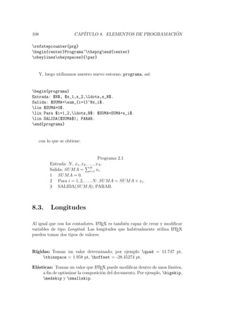 108 CAP´ITULO 8. ELEMENTOS DE PROGRAMACI ´ON
refstepcounter{prg}
begin{center}Programa~theprgend{center}
obeylinesobeyspaces}{par}
Y, luego utilizamos nuestro nuevo entorno, programa, as´ı:
begin{programa}
Entrada: $N$, $x_1,x_2,ldots,x_N$.
Salida: $SUMA=sum_{i=1}^Nx_i$.
lin $SUMA=0$.
lin Para $i=1,2,ldots,N$: $SUMA=SUMA+x_i$.
lin SALIDA($SUMA$); PARAR.
end{programa}
con lo que se obtiene:
Programa 2.1
Entrada: N, x1, x2, . . . , xN .
Salida: SUMA = N
i=1 xi.
1 SUMA = 0.
2 Para i = 1, 2, . . . , N: SUMA = SUMA + xi.
3 SALIDA(SUMA); PARAR.
8.3. Longitudes
Al igual que con los contadores, LATEX es tambi´en capaz de crear y modiﬁcar
variables de tipo Longitud. Las longitudes que habitualmente utiliza LATEX
pueden tomar dos tipos de valores:
R´ıgidas: Toman un valor determinado; por ejemplo quad = 11.747 pt,
thinspace = 1.958 pt, hoffset = -28.45274 pt.
El´asticas: Toman un valor que LATEX puede modiﬁcar dentro de unos l´ımites,
a ﬁn de optimizar la composici´on del documento. Por ejemplo, bigskip,
medskip y smallskip.
 
