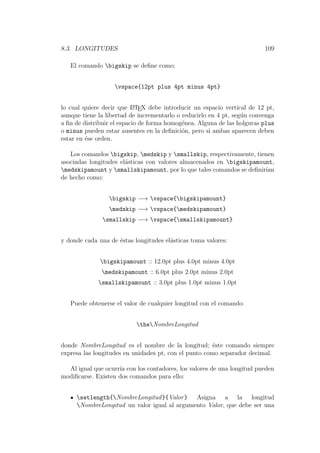 8.3. LONGITUDES 109
El comando bigskip se deﬁne como:
vspace{12pt plus 4pt minus 4pt}
lo cual quiere decir que LATEX debe introducir un espacio vertical de 12 pt,
aunque tiene la libertad de incrementarlo o reducirlo en 4 pt, seg´un convenga
a ﬁn de distribuir el espacio de forma homog´enea. Alguna de las holguras plus
o minus pueden estar ausentes en la deﬁnici´on, pero si ambas aparecen deben
estar en ´ese orden.
Los comandos bigskip, medskip y smallskip, respectivamente, tienen
asociadas longitudes el´asticas con valores almacenados en bigskipamount,
medskipamount y smallskipamount, por lo que tales comandos se deﬁnir´ıan
de hecho como:
bigskip −→ vspace{bigskipamount}
medskip −→ vspace{medskipamount}
smallskip −→ vspace{smallskipamount}
y donde cada una de ´estas longitudes el´asticas toma valores:
bigskipamount :: 12.0pt plus 4.0pt minus 4.0pt
medskipamount :: 6.0pt plus 2.0pt minus 2.0pt
smallskipamount :: 3.0pt plus 1.0pt minus 1.0pt
Puede obtenerse el valor de cualquier longitud con el comando:
theNombreLongitud
donde NombreLongitud es el nombre de la longitud; ´este comando siempre
expresa las longitudes en unidades pt, con el punto como separador decimal.
Al igual que ocurr´ıa con los contadores, los valores de una longitud pueden
modiﬁcarse. Existen dos comandos para ello:
setlength{NombreLongitud}{Valor} Asigna a la longitud
NombreLongitud un valor igual al argumento Valor, que debe ser una
 