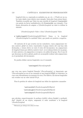 110 CAP´ITULO 8. ELEMENTOS DE PROGRAMACI ´ON
longitud (´esto es, expresada en unidades cm, pt, etc...). Puede ser un va-
lor tanto r´ıgido como el´astico (por ejemplo, 5mm plus 1mm minus 2mm).
Tambi´en es posible que Valor sea una variable de longitud (textwidth)
con quiz´as un factor multiplicativo (0.5textwidth, por ejemplo). Una
forma alternativa de asignar a NombreLongitud un valor es utilizar la
sintaxis:
NombreLongitud=Valor o bien NombreLongitud Valor.
addtolength{NombreLongitud}{Valor} Suma a la longitud
NombreLongitud la cantidad Valor, que puede ser positiva o negativa.
Al contrario de lo que ocurr´ıa con los contadores, cuyas asignaciones tie-
nen car´acter global (es decir, trascienden el grupo dentro del cual han sido
declaradas, y tienen efecto en todo el resto del documento), las asignaciones
de longitud tienen por defecto car´acter local ; si se realizan dentro de un grupo,
el valor anterior a la asignaci´on se recupera a la salida del grupo. En el caso de
que deseemos un efecto global, puede ser aconsejable realizar tales asignaciones
en el pre´ambulo del documento.
Se pueden deﬁnir nuevas longitudes con el comando:
newlength{NuevaLongitud}
que crea una nueva longitud llamada NuevaLongitud; es importante que
NuevaLongitud no sea ni un comando ni una longitud LATEX ya existentes, en
cuyo caso obtendr´ıamos un mensaje de error. Por defecto, las nuevas longitudes
son creadas con un valor inicial 0.0 pt.
Para la gesti´on de valores de longitud son ´utiles los siguientes comandos:
settowidth{NombreLongitud}{Objeto}
settoheight{NombreLongitud}{Objeto}
settodepth{NombreLongitud}{Objeto}
que calculan, respectivamente, la anchura (width), altura (height) y profundi-
dad1
(depth) de un objeto, asignando el valor resultante a la longitud
NombreLongitud.
1
Distancia por debajo de la l´ınea de base.
 