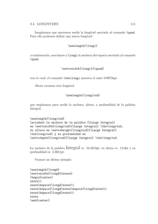 8.3. LONGITUDES 111
Imaginemos que queremos medir la longitud asociada al comando quad.
Para ello podemos deﬁnir una nueva longitud:
newlength{longi}
a continuaci´on, asociamos a longi la anchura del espacio asociado al comando
quad:
settowidth{longi}{quad}
tras lo cual, el comando thelongi muestra el valor 9.99756pt.
Ahora creamos otra longitud:
newlength{longitud}
que empleamos para medir la anchura, altura, y profundidad de la palabra
Integral.
newlength{longitud}
noindent La anchura de la palabra {Large Integral}
es settowidth{longitud}{Large Integral} thelongitud,
su altura es settoheight{longitud}{Large Integral}
thelongitud y su profundidad es
settodepth{longitud}{Large Integral} thelongitud.
La anchura de la palabra Integral es 53.4619pt, su altura es 12.0pt y su
profundidad es 3.3611pt.
Veamos un ´ultimo ejemplo:
newlength{longA}
settowidth{longA}{xxxxx}
begin{center}
xxxxx
xxxxxhspace{longA}xxxxx
xxxxxhspace{longA}xxxxxhspace{longA}xxxxx
xxxxxhspace{longA}xxxxx
xxxxx
end{center}
 