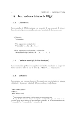 4 CAP´ITULO 1. INTRODUCCI ´ON
1.3. Instrucciones b´asicas de LATEX
1.3.1. Comandos
Los comandos de LATEX comienzan con  seguido de una secuencia de letras3
.
Los diferentes tipos de comandos, as´ı como la sintaxis de los mismos son:
Simples4
:
<comando>
Con argumentos obligatorios:
<comando>{...}{...}...{...}
Con argumentos obligatorios y opcionales:
<comando>[<opcionales>]{...}{...}...{...}
1.3.2. Declaraciones globales (bloques)
Las declaraciones globales son aquellas que limitan su alcance al bloque de
texto contenido entre un par de llaves {...<texto>...} emparejadas.
1.3.3. Entornos
Los entornos son construcciones del documento que son tratadas de manera
distinta del documento principal, deben especiﬁcarse en la forma:
begin{<entorno>}
<texto>
end{<entorno>}
3
Los comandos en LATEX son sensibles a may´usculas y min´usculas.
4
Luego de los comandos simples los espacios son ignorados, por esta raz´on es im-
portante forzar a que aparezcan ´estos mediante cualquiera de las siguientes secuencias:
<comando> , {<comando>} o <comando>{}.
 