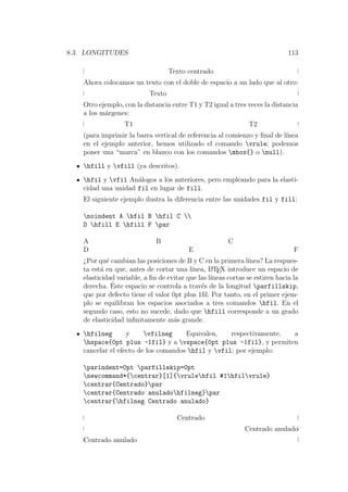 8.3. LONGITUDES 113
Texto centrado
Ahora colocamos un texto con el doble de espacio a un lado que al otro:
Texto
Otro ejemplo, con la distancia entre T1 y T2 igual a tres veces la distancia
a los m´argenes:
T1 T2
(para imprimir la barra vertical de referencia al comienzo y ﬁnal de l´ınea
en el ejemplo anterior, hemos utilizado el comando vrule; podemos
poner una “marca” en blanco con los comandos mbox{} o null).
hfill y vfill (ya descritos).
hfil y vfil An´alogos a los anteriores, pero empleando para la elasti-
cidad una unidad fil en lugar de fill.
El siguiente ejemplo ilustra la diferencia entre las unidades fil y fill:
noindent A hfil B hfil C 
D hfill E hfill F par
A B C
D E F
¿Por qu´e cambian las posiciones de B y C en la primera l´ınea? La respues-
ta est´a en que, antes de cortar una l´ınea, LATEX introduce un espacio de
elasticidad variable, a ﬁn de evitar que las l´ıneas cortas se estiren hacia la
derecha. ´Este espacio se controla a trav´es de la longitud parfillskip,
que por defecto tiene el valor 0pt plus 1ﬁl. Por tanto, en el primer ejem-
plo se equilibran los espacios asociados a tres comandos hfil. En el
segundo caso, esto no sucede, dado que hfill corresponde a un grado
de elasticidad inﬁnitamente m´as grande.
hfilneg y vfilneg Equivalen, respectivamente, a
hspace{0pt plus -1fil} y a vspace{0pt plus -1fil}, y permiten
cancelar el efecto de los comandos hfil y vfil; por ejemplo:
parindent=0pt parfillskip=0pt
newcommand*{centrar}[1]{vrulehfil #1hfilvrule}
centrar{Centrado}par
centrar{Centrado anuladohfilneg}par
centrar{hfilneg Centrado anulado}
Centrado
Centrado anulado
Centrado anulado
 