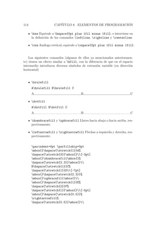 114 CAP´ITULO 8. ELEMENTOS DE PROGRAMACI ´ON
hss Equivale a hspace{0pt plus 1fil minus 1fil}, e interviene en
la deﬁnici´on de los comandos leftline, rightline y centerline.
vss An´alogo vertical, equivale a vspace{0pt plus 1fil minus 1fil}.
Los siguientes comandos (algunos de ellos ya mencionados anteriormen-
te) tienen un efecto similar a hfill, con la diferencia de que en el espacio
intermedio introducen diversos s´ımbolos de extensi´on variable (en direcci´on
horizontal)
hrulefill
Ahrulefill Bhrulefill C
A B C
dotfill
Adotfill Bdotfill C
A. . . . . . . . . . . . . . . . . . . . . . . . . . . . . . . . .B. . . . . . . . . . . . . . . . . . . . . . . . . . . . . . . . .C
downbracefill y upbracefill Llaves hacia abajo o hacia arriba, res-
pectivamente.
leftarrowfill y rightarrowfill Flechas a izquierda y derecha, res-
pectivamente.
parindent=0pt parfillskip=0pt
mbox{}hspace{stretch{1}}A%
hspace{stretch{3}}mbox{}[-3pt]
mbox{}downbracefillmbox{}%
hspace{stretch{2.3}}mbox{}
Bhspace{stretch{1}}C%
hspace{stretch{1}}D[-7pt]
mbox{}hspace{stretch{2.3}}%
mbox{}upbracefillmbox{}
mbox{}hspace{stretch{1}}E%
hspace{stretch{2}}F%
hspace{stretch{1}}mbox{}[-5pt]
mbox{}hspace{stretch{0.5}}%
rightarrowfill%
hspace{stretch{0.5}}mbox{}
 