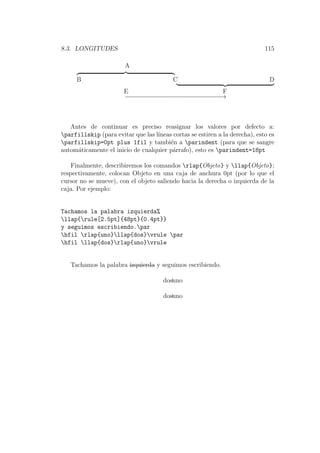 8.3. LONGITUDES 115
A
B C D
E F
−−−−−−−−−−−−−−−−−−−−−−−−−−−→
Antes de continuar es preciso reasignar los valores por defecto a:
parfillskip (para evitar que las l´ıneas cortas se estiren a la derecha), esto es
parfillskip=0pt plus 1fil y tambi´en a parindent (para que se sangre
autom´aticamente el inicio de cualquier p´arrafo), esto es parindent=18pt
Finalmente, describiremos los comandos rlap{Objeto} y llap{Objeto};
respectivamente, colocan Objeto en una caja de anchura 0pt (por lo que el
cursor no se mueve), con el objeto saliendo hacia la derecha o izquierda de la
caja. Por ejemplo:
Tachamos la palabra izquierda%
llap{rule[2.5pt]{48pt}{0.4pt}}
y seguimos escribiendo.par
hfil rlap{uno}llap{dos}vrule par
hfil llap{dos}rlap{uno}vrule
Tachamos la palabra izquierda y seguimos escribiendo.
unodos
dosuno
 