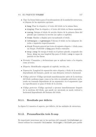 9.1. EL PAQUETE TITLESEC 117
Tipo: La forma b´asica para el encabezamiento de la unidad de estructura;
se dispone de las siguientes opciones:
• hang: Pone la etiqueta y el texto del t´ıtulo en la misma l´ınea.
• display: Pone la etiqueta y el texto del t´ıtulo en l´ıneas separadas.
• runing: Integra el t´ıtulo de secci´on dentro de la primera l´ınea del
p´arrafo que comienza la secci´on (no aplica a cap´ıtulo).
• frame: Similar a display pero encuadrando el t´ıtulo.
• leftmargin y rightmargin Colocan el t´ıtulo en los m´argenes de-
recho e izquierdo respectivamente.
• block: Formato general que trata al conjunto etiqueta + t´ıtulo como
un bloque. Preferible a hang para t´ıtulos centrados.
• drop y wrap: Se encaja el t´ıtulo en el primer p´arrafo, ocupando dos
l´ıneas. drop usa una longitud ﬁja para el t´ıtulo y wrap es capaz de
partirlo en dos l´ıneas.
Formato: Comandos y declaraciones que se aplican tanto a la etiqueta
como al texto.
Etiqueta: Identiﬁcador asignado al cap´ıtulo, secci´on, etc.
Separaci´on: Longitud de separaci´on entre etiqueta y t´ıtulo de la secci´on;
dependiendo del formato, puede ser una distancia vertical u horizonal.
C´odigo anterior: C´odigo ejecutado inmediatamente antes de la escritura
del t´ıtulo; podemos jugar, como se ha visto en ejemplos anteriores, inclu-
yendo un comando dependiente de un argumento; en el argumento (que
no especiﬁcamos) se pasa el t´ıtulo de la secci´on.
C´odigo posterior: C´odigo opcional a ejecutar inmediatamente despu´es
de la escritura del t´ıtulo, que puede ser ejecutado en modo vertical u
horizontal dependiendo del formato del t´ıtulo.
9.1.1. Resultado por defecto
La ﬁgura 9.1 muestra el aspecto, por defecto, de las unidades de estructura.
9.1.2. Personalizaci´on tesis fc-unp
Es importante mencionar que en las opciones del comando titleformat po-
demos utilizar los comandos filcenter, filright y filleft para justiﬁ-
 