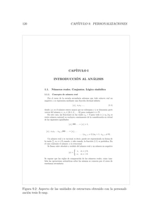 120 CAP´ITULO 9. PERSONALIZACIONES
CAP´ITULO I
INTRODUCCI´ON AL AN´ALISIS
1.1. N´umeros reales. Conjuntos. L´ogica simb´olica
1.1.1. Concepto de n´umero real
Por el curso de la escuela secundaria sabemos que todo n´umero real no
negativo x se representa mediante una fracci´on decimal inﬁnita
x , x1x2 . . . , (1.1)
donde x es el n´umero entero mayor que no sobrepasa x y se denomina parte
entera del n´umero x, xn ∈ {0, 1, 2, . . . , 9} para cualquier n ∈ N.
En este caso, las fracciones en las cuales xn = 9 para todo n ≥ n0 (n0 es
cierto n´umero natural) se excluyen com´unmente de la consideraci´on en virtud
de las siguientes igualdades:
x , 999 . . . = x + 1,
x , x1x2 . . . xn0−1999 . . . = x , . . .
. . . (xn0−1 + 1) (n0 > 1, xn0−1 = 9) .
Un n´umero real x es racional, es decir, puede ser representado en forma de
la raz´on m
n
, m, n ∈ Z cuando, y s´olo cuando, la fracci´on (1.1) es peri´odica. En
el caso contrario el n´umero x es irracional.
Se llama valor absoluto o m´odulo del n´umero real x un n´umero no negativo
|x| =
x, si x ≥ 0,
−x, si x < 0.
Se supone que las reglas de comparaci´on de los n´umeros reales, como tam-
bi´en las operaciones aritm´eticas sobre los mismos se conocen por el curso de
ense˜nanza secundaria.
Figura 9.2: Aspecto de las unidades de estructura obtenido con la personali-
zaci´on tesis fc-unp.
 