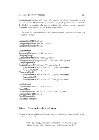 9.1. EL PAQUETE TITLESEC 121
titleline*[justiﬁcaci´on]{material} permite introducir el material en una
caja de anchura titlewidth (variable de longitud que almacena la anchura
del t´ıtulo). Es esencial, a la hora de utilizar ´esta variante, cargar el paquete
titlesec con la opci´on calcwidth en el pre´ambulo.
La ﬁgura 9.3 muestra el aspecto de las unidades de estructura obtenido con
el siguiente c´odigo:
usepackage[T1]{fontenc}
usepackage[calcwidth]{titlesec}
usepackage{anyfontsize}
titleformat
{chapter}%Comando de Estructura
[display]%Tipo
{filcenterbfseriesLARGE}%Formato
{largescshapechaptername;thechapter}%Etiqueta
{0ex}%Separaci´on
{titleline*[c]{titlerule}vspace{6pt}%
titleline*[c]{titlerule*{tiny$diamond$}}%
vspace{6pt}}%C´odigo anterior
[{vspace{6pt}%
titleline*[c]{titlerule*{tiny$diamond$}}%
vspace{6pt}%
titleline*[c]{titlerule}}]%C´odigo posterior
titleformat
{section}%Comando de Estructura
[hang]%Tipo
{bfseriesfontsize{16}{16}selectfont}%Formato
{thesection.}%Etiqueta
{1em}%Separaci´on
{}%C´odigo anterior
9.1.4. Personalizaci´on leftmarg
Para especiﬁcar una indentaci´on arbitraria en los distintos elementos del t´ıtulo,
se utiliza el comando:
titlespacing{Comando de estructura}{Indentaci´on Izq.}
{Espacio anterior}{Espacio posterior}[Indentaci´on Der.]
 