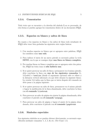 1.3. INSTRUCCIONES B ´ASICAS DE LATEX 5
1.3.4. Comentarios
Todo texto que se encuentre a la derecha del s´ımbolo % no es procesado, de
esta forma se pueden agregar los comentarios dentro de un documento LATEX.
1.3.5. Espacios en blanco y saltos de l´ınea
En cuanto a los espacios en blanco y los saltos de l´ınea todo estudiante de
LATEX debe tener bien grabadas las siguientes siete reglas b´asicas:
1. Con muchos espacios en blanco que se agreguen entre palabras, LATEX
los considera como uno solo.
2. Para indicar el inicio de un nuevo p´arrafo es necesario pulsar la tecla
ENTER, con lo que se consigue dejar una l´ınea en blanco completa.
3. Por muchas l´ıneas en blanco completas que se agreguen entre dos p´arra-
fos, LATEX las trata como si s´olo hubiera una.
4. Si se quiere provocar un salto de l´ınea y permanecer en el mismo p´arrafo,
debe concluirse la l´ınea con uno de los siguientes comandos ,
[salto] o newline (donde el argumento opcional salto se reﬁere a
la distancia vertical adicional a la que debe situarse la siguiente l´ınea).
La versi´on * indica que la l´ınea que se inicia despu´es del comando no
debe pasar a la p´agina siguiente.
5. Si se quiere provocar un salto de l´ınea, permanecer en el mismo p´arrafo
y lograr la justiﬁcaci´on de la l´ınea abandonada, debe concluirse la l´ınea
con el comando linebreak.
6. Para provocar un salto de p´agina sin ajustar la p´agina abandonada, debe
concluirse el p´arrafo con el comando newpage.
7. Para provocar un salto de p´agina y lograr el ajuste de la p´agina aban-
donada, debe concluirse el p´arrafo con el comando pagebreak.
1.3.6. S´ımbolos especiales
Los siguientes s´ımbolos no se pueden obtener directamente, es necesario espe-
ciﬁcarlos mediante comandos: , {, }, $, etc. (Ver Cuad. 1.1)
 