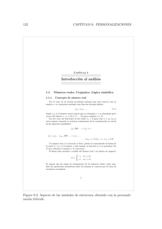 122 CAP´ITULO 9. PERSONALIZACIONES
Capítulo 1
Introducción al análisis
1.1. Números reales. Conjuntos. Lógica simbólica
1.1.1. Concepto de número real
Por el curso de la escuela secundaria sabemos que todo número real no
negativo x se representa mediante una fracción decimal innita
x , x1x2 . . . , (1.1)
donde x es el número entero mayor que no sobrepasa x y se denomina parte
entera del número x, xn ∈ {0, 1, 2, . . . , 9} para cualquier n ∈ N.
En este caso, las fracciones en las cuales xn = 9 para todo n ≥ n0 (n0 es
cierto número natural) se excluyen comúnmente de la consideración en virtud
de las siguientes igualdades:
x , 999 . . . = x + 1,
x , x1x2 . . . xn0−1999 . . . = x , . . .
. . . (xn0−1 + 1) (n0  1, xn0−1 = 9) .
Un número real x es racional, es decir, puede ser representado en forma de
la razón m
n
, m, n ∈ Z cuando, y sólo cuando, la fracción (1.1) es periódica. En
el caso contrario el número x es irracional.
Se llama valor absoluto o módulo del número real x un número no negativo
|x| =
x, si x ≥ 0,
−x, si x  0.
Se supone que las reglas de comparación de los números reales, como tam-
bién las operaciones aritméticas sobre los mismos se conocen por el curso de
enseñanza secundaria.
1
Figura 9.3: Aspecto de las unidades de estructura obtenido con la personali-
zaci´on titlerule.
 
