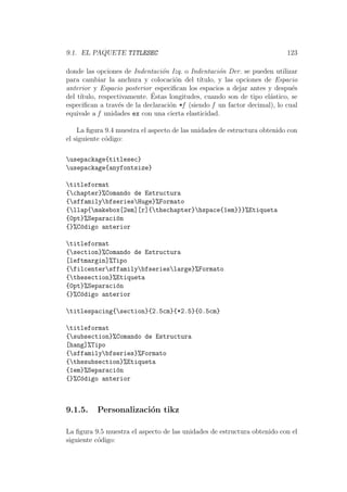 9.1. EL PAQUETE TITLESEC 123
donde las opciones de Indentaci´on Izq. o Indentaci´on Der. se pueden utilizar
para cambiar la anchura y colocaci´on del t´ıtulo, y las opciones de Espacio
anterior y Espacio posterior especiﬁcan los espacios a dejar antes y despu´es
del t´ıtulo, respectivamente. ´Estas longitudes, cuando son de tipo el´astico, se
especiﬁcan a trav´es de la declaraci´on *f (siendo f un factor decimal), lo cual
equivale a f unidades ex con una cierta elasticidad.
La ﬁgura 9.4 muestra el aspecto de las unidades de estructura obtenido con
el siguiente c´odigo:
usepackage{titlesec}
usepackage{anyfontsize}
titleformat
{chapter}%Comando de Estructura
{sffamilybfseriesHuge}%Formato
{llap{makebox[2em][r]{thechapter}hspace{1em}}}%Etiqueta
{0pt}%Separaci´on
{}%C´odigo anterior
titleformat
{section}%Comando de Estructura
[leftmargin]%Tipo
{filcentersffamilybfserieslarge}%Formato
{thesection}%Etiqueta
{0pt}%Separaci´on
{}%C´odigo anterior
titlespacing{section}{2.5cm}{*2.5}{0.5cm}
titleformat
{subsection}%Comando de Estructura
[hang]%Tipo
{sffamilybfseries}%Formato
{thesubsection}%Etiqueta
{1em}%Separaci´on
{}%C´odigo anterior
9.1.5. Personalizaci´on tikz
La ﬁgura 9.5 muestra el aspecto de las unidades de estructura obtenido con el
siguiente c´odigo:
 