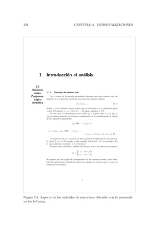 124 CAP´ITULO 9. PERSONALIZACIONES
1 Introducci´on al an´alisis
1.1
N´umeros
reales.
Conjuntos.
L´ogica
simb´olica
1.1.1 Concepto de n´umero real
Por el curso de la escuela secundaria sabemos que todo n´umero real no
negativo x se representa mediante una fracci´on decimal inﬁnita
x , x1x2 . . . , (1.1)
donde x es el n´umero entero mayor que no sobrepasa x y se denomina parte
entera del n´umero x, xn ∈ {0, 1, 2, . . . , 9} para cualquier n ∈ N.
En este caso, las fracciones en las cuales xn = 9 para todo n ≥ n0 (n0 es
cierto n´umero natural) se excluyen com´unmente de la consideraci´on en virtud
de las siguientes igualdades:
x , 999 . . . = x + 1,
x , x1x2 . . . xn0−1999 . . . = x , . . .
. . . (xn0−1 + 1) (n0  1, xn0−1 = 9) .
Un n´umero real x es racional, es decir, puede ser representado en forma de
la raz´on m
n
, m, n ∈ Z cuando, y s´olo cuando, la fracci´on (1.1) es peri´odica. En
el caso contrario el n´umero x es irracional.
Se llama valor absoluto o m´odulo del n´umero real x un n´umero no negativo
|x| =
x, si x ≥ 0,
−x, si x  0.
Se supone que las reglas de comparaci´on de los n´umeros reales, como tam-
bi´en las operaciones aritm´eticas sobre los mismos se conocen por el curso de
ense˜nanza secundaria.
1
Figura 9.4: Aspecto de las unidades de estructura obtenido con la personali-
zaci´on leftmarg.
 