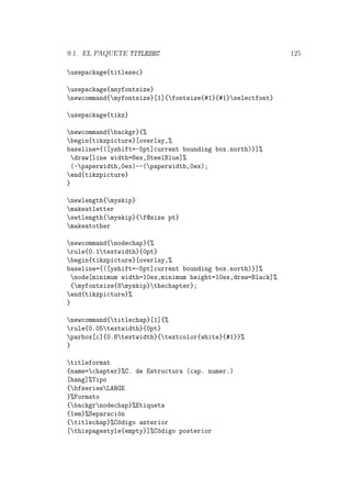 9.1. EL PAQUETE TITLESEC 125
usepackage{titlesec}
usepackage{anyfontsize}
newcommand{myfontsize}[1]{fontsize{#1}{#1}selectfont}
usepackage{tikz}
newcommand{backgr}{%
begin{tikzpicture}[overlay,%
baseline={([yshift=-5pt]current bounding box.north)}]%
draw[line width=8ex,SteelBlue]%
(-paperwidth,0ex)--(paperwidth,0ex);
end{tikzpicture}
}
newlength{myskip}
makeatletter
setlength{myskip}{f@size pt}
makeatother
newcommand{nodechap}{%
rule{0.1textwidth}{0pt}
begin{tikzpicture}[overlay,%
baseline={([yshift=-5pt]current bounding box.north)}]%
node[minimum width=10ex,minimum height=10ex,draw=Black]%
{myfontsize{8myskip}thechapter};
end{tikzpicture}%
}
newcommand{titlechap}[1]{%
rule{0.05textwidth}{0pt}
parbox[c]{0.8textwidth}{textcolor{white}{#1}}%
}
titleformat
{name=chapter}%C. de Estructura (cap. numer.)
[hang]%Tipo
{bfseriesLARGE
}%Formato
{backgrnodechap}%Etiqueta
{1em}%Separaci´on
{titlechap}%C´odigo anterior
[thispagestyle{empty}]%C´odigo posterior
 