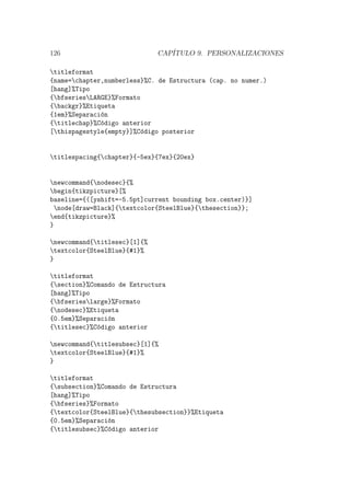 126 CAP´ITULO 9. PERSONALIZACIONES
titleformat
{name=chapter,numberless}%C. de Estructura (cap. no numer.)
[hang]%Tipo
{bfseriesLARGE}%Formato
{backgr}%Etiqueta
{1em}%Separaci´on
{titlechap}%C´odigo anterior
[thispagestyle{empty}]%C´odigo posterior
titlespacing{chapter}{-5ex}{7ex}{20ex}
newcommand{nodesec}{%
begin{tikzpicture}[%
baseline={([yshift=-5.5pt]current bounding box.center)}]
node[draw=Black]{textcolor{SteelBlue}{thesection}};
end{tikzpicture}%
}
newcommand{titlesec}[1]{%
textcolor{SteelBlue}{#1}%
}
titleformat
{section}%Comando de Estructura
[hang]%Tipo
{bfserieslarge}%Formato
{nodesec}%Etiqueta
{0.5em}%Separaci´on
{titlesec}%C´odigo anterior
newcommand{titlesubsec}[1]{%
textcolor{SteelBlue}{#1}%
}
titleformat
{subsection}%Comando de Estructura
[hang]%Tipo
{bfseries}%Formato
{textcolor{SteelBlue}{thesubsection}}%Etiqueta
{0.5em}%Separaci´on
{titlesubsec}%C´odigo anterior
 