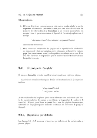9.2. EL PAQUETE FACYHDR 127
Observaciones.
1. El lector debe tener en cuenta que en este caso es preciso a˜nadir la opci´on
svgnames al comando documentclass para que sean reconocidos los
nombres de colores: Black y SteelBlue; y as´ı obtener un resultado sin
errores, como el que se muestra en la ﬁgura 9.5. En este ejemplo se us´o el
c´odigo:
documentclass[12pt,a4paper,svgnames]{book}
al inicio del documento.
2. Otra capacidad interesante del paquete es la especiﬁcaci´on condicional
de formatos de t´ıtulo para p´aginas pares o impares, utilizando la variable
page (con valores even u odd) en la opci´on comando de estructura. Para
que ´esto funcione, es importante que el manuscrito est´e formateado con
la opci´on twoside.
9.2. El paquete facyhdr
El paquete fancyhdr permite modiﬁcar encabezamientos y pies de p´agina.
Existen dos comandos ´utiles para deﬁnir los encabezamientos y los pies de
p´aginas:
fancyhead{texto}
fancyfoot{texto}.
A estos comandos se les puede pasar unos selectores que indican en que par-
te del encabezado/pie de p´agina se escribir´an: L (izquierda), C (centro) y R
(derecha). Adem´as para libros se puede hacer que las p´aginas impares sean
diferentes de las p´aginas pares. Para ello se utilizan los selectores: E (par) y O
(impar).
9.2.1. Resultado por defecto
Las ﬁguras 9.6 y 9.7 muestran el aspecto, por defecto, de los encabezados y
pies de p´agina.
 
