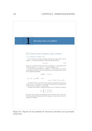 128 CAP´ITULO 9. PERSONALIZACIONES
1 Introducci´on al an´alisis
1.1 N´umeros reales. Conjuntos. L´ogica simb´olica
1.1.1 Concepto de n´umero real
Por el curso de la escuela secundaria sabemos que todo n´umero real no
negativo x se representa mediante una fracci´on decimal inﬁnita
x , x1x2 . . . , (1.1)
donde x es el n´umero entero mayor que no sobrepasa x y se denomina parte
entera del n´umero x, xn ∈ {0, 1, 2, . . . , 9} para cualquier n ∈ N.
En este caso, las fracciones en las cuales xn = 9 para todo n ≥ n0 (n0 es
cierto n´umero natural) se excluyen com´unmente de la consideraci´on en virtud
de las siguientes igualdades:
x , 999 . . . = x + 1,
x , x1x2 . . . xn0−1999 . . . = x , . . .
. . . (xn0−1 + 1) (n0  1, xn0−1 = 9) .
Un n´umero real x es racional, es decir, puede ser representado en forma de
la raz´on m
n
, m, n ∈ Z cuando, y s´olo cuando, la fracci´on (1.1) es peri´odica. En
el caso contrario el n´umero x es irracional.
Se llama valor absoluto o m´odulo del n´umero real x un n´umero no negativo
|x| =
x, si x ≥ 0,
−x, si x  0.
Se supone que las reglas de comparaci´on de los n´umeros reales, como tam-
bi´en las operaciones aritm´eticas sobre los mismos se conocen por el curso de
ense˜nanza secundaria.
Figura 9.5: Aspecto de las unidades de estructura obtenido con la personali-
zaci´on tikz.
 