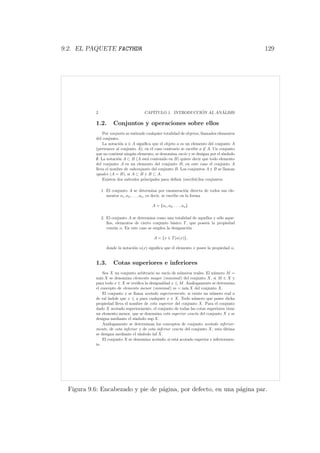 9.2. EL PAQUETE FACYHDR 129
2 CAP´ITULO 1. INTRODUCCI ´ON AL AN ´ALISIS
1.2. Conjuntos y operaciones sobre ellos
Por conjunto se entiende cualquier totalidad de objetos, llamados elementos
del conjunto.
La notaci´on a ∈ A signiﬁca que el objeto a es un elemento del conjunto A
(pertenece al conjunto A); en el caso contrario se escribe a ∈ A. Un conjunto
que no contiene ning´un elemento, se denomina vac´ıo y se designa por el s´ımbolo
∅. La notaci´on A ⊂ B (A est´a contenido en B) quiere decir que todo elemento
del conjunto A es un elemento del conjunto B; en este caso el conjunto A
lleva el nombre de subconjunto del conjunto B. Los conjuntos A y B se llaman
iguales (A = B), si A ⊂ B y B ⊂ A.
Existen dos m´etodos principales para deﬁnir (escribir)los conjuntos.
1. El conjunto A se determina por enumeraci´on directa de todos sus ele-
mentos a1, a2, . . . , an, es decir, se escribe en la forma
A = {a1, a2, . . . , an}.
2. El conjunto A se determina como una totalidad de aquellos y s´olo aque-
llos, elementos de cierto conjunto b´asico T, que poseen la propiedad
com´un α. En este caso se emplea la designaci´on
A = {x ∈ T|α(x)},
donde la notaci´on α(x) signiﬁca que el elemento x posee la propiedad α.
1.3. Cotas superiores e inferiores
Sea X un conjunto arbitrario no vac´ıo de n´umeros reales. El n´umero M =
m´ax X se denomina elemento mayor (maximal) del conjunto X, si M ∈ X y
para todo x ∈ X se veriﬁca la desigualdad x ≤ M. An´alogamente se determina
el concepto de elemento menor (minimal) m = m´ın X del conjunto X.
El conjunto x se llama acotado superiormente, si existe un n´umero real a
de tal ´ındole que x ≤ a para cualquier x ∈ X. Todo n´umero que posee dicha
propiedad lleva el nombre de cota superior del conjunto X. Para el conjunto
dado X acotado superiormente, el conjunto de todas las cotas superiores tiene
un elemento menor, que se denomina cota superior exacta del conjunto X y se
designa mediante el s´ımbolo sup X.
An´alogamente se determinan los conceptos de conjunto acotado inferior-
mente, de cota inferior y de cota inferior exacta del conjunto X; esta ´ultima
se designa mediante el s´ımbolo ´ınf X.
El conjunto X se denomina acotado, si est´a acotado superior e inferiormen-
te.
Figura 9.6: Encabezado y pie de p´agina, por defecto, en una p´agina par.
 