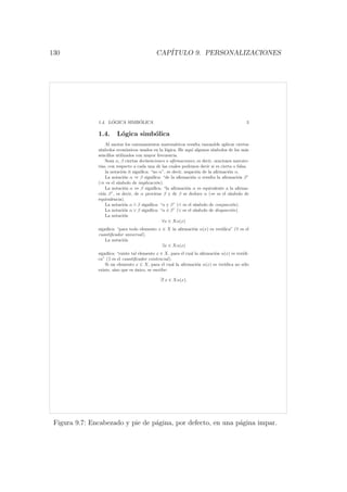 130 CAP´ITULO 9. PERSONALIZACIONES
1.4. L ´OGICA SIMB ´OLICA 3
1.4. L´ogica simb´olica
Al anotar los razonamientos matem´aticos resulta razonable aplicar ciertos
s´ımbolos econ´omicos usados en la l´ogica. He aqu´ı algunos s´ımbolos de los m´as
sencillos utilizados con mayor frecuencia.
Sean α, β ciertas declaraciones o aﬁrmaciones, es decir, oraciones narrato-
rias, con respecto a cada una de las cuales podemos decir si es cierta o falsa.
la notaci´on α signiﬁca: “no α”, es decir, negaci´on de la aﬁrmaci´on α.
La notaci´on α ⇒ β signiﬁca: “de la aﬁrmaci´on α resulta la aﬁrmaci´on β”
(⇒ es el s´ımbolo de implicaci´on).
La notaci´on α ⇔ β signiﬁca: “la aﬁrmaci´on α es equivalente a la aﬁrma-
ci´on β”, es decir, de α proviene β y de β se deduce α (⇔ es el s´ımbolo de
equivalencia).
La notaci´on α ∧ β signiﬁca: “α y β” (∧ es el s´ımbolo de conjunci´on).
La notaci´on α ∨ β signiﬁca: “α ´o β” (∨ es el s´ımbolo de disyunci´on).
La notaci´on
∀x ∈ Xα(x)
signiﬁca: “para todo elemento x ∈ X la aﬁrmaci´on α(x) es ver´ıdica” (∀ es el
cuantiﬁcador universal).
La notaci´on
∃x ∈ Xα(x)
signiﬁca: “existe tal elemento x ∈ X, para el cual la aﬁrmaci´on α(x) es ver´ıdi-
ca” (∃ es el cuantiﬁcador existencial).
Si un elemento x ∈ X, para el cual la aﬁrmaci´on α(x) es ver´ıdica no s´olo
existe, sino que es ´unico, se escribe:
∃! x ∈ Xα(x).
Figura 9.7: Encabezado y pie de p´agina, por defecto, en una p´agina impar.
 