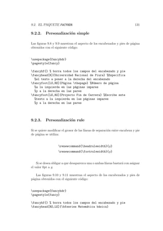 9.2. EL PAQUETE FACYHDR 131
9.2.2. Personalizaci´on simple
Las ﬁguras 9.8 y 9.9 muestran el aspecto de los encabezados y pies de p´agina
obtenidos con el siguiente c´odigo:
usepackage{fancyhdr}
pagestyle{fancy}
fancyhf{} % borra todos los campos del encabezado y pie
fancyhead[R]{Universidad Nacional de Piura} %Especifica
%el texto a poner a la derecha del encabezado
fancyfoot[LO,RE]{P´agina thepage} %N´umero de p´agina
%a la izquierda en las p´aginas impares
%y a la derecha en las pares
fancyfoot[LE,RO]{Proyecto Fin de Carrera} %Escribe este
%texto a la izquierda en las p´aginas impares
%y a la derecha en las pares
9.2.3. Personalizaci´on rule
Si se quiere modiﬁcar el grosor de las l´ıneas de separaci´on entre encabeza y pie
de p´agina se utiliza:
renewcommand{headrulewidth}{g}
renewcommand{footrulewidth}{g}
Si se desea obligar a que desaparezca una o ambas l´ıneas bastar´a con asignar
el valor 0pt a g.
Las ﬁguras 9.10 y 9.11 muestran el aspecto de los encabezados y pies de
p´agina obtenidos con el siguiente c´odigo:
usepackage{fancyhdr}
pagestyle{fancy}
fancyhf{} % borra todos los campos del encabezado y pie
fancyhead[RO,LE]{bfseries Matem´atica b´asica}
 