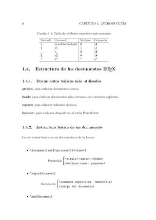 6 CAP´ITULO 1. INTRODUCCI ´ON
Cuadro 1.1: Tabla de s´ımbolos especiales m´as comunes.
S´ımbolo Comando S´ımbolo Comando
 textbackslash & &
{ { } }
_ _ $ $
% % # #
^ ^ ~ ~
1.4. Estructura de los documentos LATEX
1.4.1. Documentos b´asicos m´as utilizados
article: para elaborar documentos cortos.
book: para elaborar documentos m´as extensos que contienen cap´ıtulos.
report: para elaborar informes t´ecnicos.
beamer: para elaborar dispositivas al estilo PowerPoint.
1.4.2. Estructura b´asica de un documento
La estructura b´asica de un documento es de la forma:
documentclass[<opciones>]{<clase>}
Pre´ambulo
<t´ıtulo>, <autor>, <fecha>
<declaraciones: paquetes>
begin{document}
Documento
<comandos especiales: maketitle>
<cuerpo del documento>
end{document}
 
