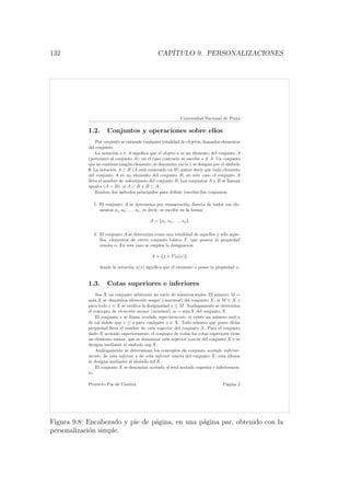 132 CAP´ITULO 9. PERSONALIZACIONES
Universidad Nacional de Piura
1.2. Conjuntos y operaciones sobre ellos
Por conjunto se entiende cualquier totalidad de objetos, llamados elementos
del conjunto.
La notaci´on a ∈ A signiﬁca que el objeto a es un elemento del conjunto A
(pertenece al conjunto A); en el caso contrario se escribe a ∈ A. Un conjunto
que no contiene ning´un elemento, se denomina vac´ıo y se designa por el s´ımbolo
∅. La notaci´on A ⊂ B (A est´a contenido en B) quiere decir que todo elemento
del conjunto A es un elemento del conjunto B; en este caso el conjunto A
lleva el nombre de subconjunto del conjunto B. Los conjuntos A y B se llaman
iguales (A = B), si A ⊂ B y B ⊂ A.
Existen dos m´etodos principales para deﬁnir (escribir)los conjuntos.
1. El conjunto A se determina por enumeraci´on directa de todos sus ele-
mentos a1, a2, . . . , an, es decir, se escribe en la forma
A = {a1, a2, . . . , an}.
2. El conjunto A se determina como una totalidad de aquellos y s´olo aque-
llos, elementos de cierto conjunto b´asico T, que poseen la propiedad
com´un α. En este caso se emplea la designaci´on
A = {x ∈ T|α(x)},
donde la notaci´on α(x) signiﬁca que el elemento x posee la propiedad α.
1.3. Cotas superiores e inferiores
Sea X un conjunto arbitrario no vac´ıo de n´umeros reales. El n´umero M =
m´ax X se denomina elemento mayor (maximal) del conjunto X, si M ∈ X y
para todo x ∈ X se veriﬁca la desigualdad x ≤ M. An´alogamente se determina
el concepto de elemento menor (minimal) m = m´ın X del conjunto X.
El conjunto x se llama acotado superiormente, si existe un n´umero real a
de tal ´ındole que x ≤ a para cualquier x ∈ X. Todo n´umero que posee dicha
propiedad lleva el nombre de cota superior del conjunto X. Para el conjunto
dado X acotado superiormente, el conjunto de todas las cotas superiores tiene
un elemento menor, que se denomina cota superior exacta del conjunto X y se
designa mediante el s´ımbolo sup X.
An´alogamente se determinan los conceptos de conjunto acotado inferior-
mente, de cota inferior y de cota inferior exacta del conjunto X; esta ´ultima
se designa mediante el s´ımbolo ´ınf X.
El conjunto X se denomina acotado, si est´a acotado superior e inferiormen-
te.
Proyecto Fin de Carrera P´agina 2
Figura 9.8: Encabezado y pie de p´agina, en una p´agina par, obtenido con la
personalizaci´on simple.
 