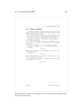 9.2. EL PAQUETE FACYHDR 133
Universidad Nacional de Piura
1.4. L´ogica simb´olica
Al anotar los razonamientos matem´aticos resulta razonable aplicar ciertos
s´ımbolos econ´omicos usados en la l´ogica. He aqu´ı algunos s´ımbolos de los m´as
sencillos utilizados con mayor frecuencia.
Sean α, β ciertas declaraciones o aﬁrmaciones, es decir, oraciones narrato-
rias, con respecto a cada una de las cuales podemos decir si es cierta o falsa.
la notaci´on α signiﬁca: “no α”, es decir, negaci´on de la aﬁrmaci´on α.
La notaci´on α ⇒ β signiﬁca: “de la aﬁrmaci´on α resulta la aﬁrmaci´on β”
(⇒ es el s´ımbolo de implicaci´on).
La notaci´on α ⇔ β signiﬁca: “la aﬁrmaci´on α es equivalente a la aﬁrma-
ci´on β”, es decir, de α proviene β y de β se deduce α (⇔ es el s´ımbolo de
equivalencia).
La notaci´on α ∧ β signiﬁca: “α y β” (∧ es el s´ımbolo de conjunci´on).
La notaci´on α ∨ β signiﬁca: “α ´o β” (∨ es el s´ımbolo de disyunci´on).
La notaci´on
∀x ∈ Xα(x)
signiﬁca: “para todo elemento x ∈ X la aﬁrmaci´on α(x) es ver´ıdica” (∀ es el
cuantiﬁcador universal).
La notaci´on
∃x ∈ Xα(x)
signiﬁca: “existe tal elemento x ∈ X, para el cual la aﬁrmaci´on α(x) es ver´ıdi-
ca” (∃ es el cuantiﬁcador existencial).
Si un elemento x ∈ X, para el cual la aﬁrmaci´on α(x) es ver´ıdica no s´olo
existe, sino que es ´unico, se escribe:
∃! x ∈ Xα(x).
P´agina 3 Proyecto Fin de Carrera
Figura 9.9: Encabezado y pie de p´agina, en una p´agina impar, obtenido con la
personalizaci´on simple.
 