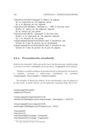 134 CAP´ITULO 9. PERSONALIZACIONES
fancyfoot[LE,RO]{thepage} % N´umero de p´agina
%a la izquierda en las p´aginas pares
%y a la derecha en las impares
fancyfoot[CO,CE]{Dpto. Matem´atica - UNP} % Escribe este
%texto al centro en las p´aginas impares
%y al centro en las pares
fancyfoot[LO,RE]{R. Ipanaqu´e} % Escribe este
%texto a la izquierda en las p´aginas impares
%y a la derecha en las pares
renewcommand{headrulewidth}{0.4pt} % Establece una
%l´ınea de 0.4pt de grosor en el encabezado
renewcommand{footrulewidth}{0.4pt} % Establece una
%l´ınea de 0.4pt de grosor en el pie de p´agina
9.2.4. Personalizaci´on actualizable
Existen dos comandos1
´utiles para poder hacer encabezados que cambien seg´un
se avanza en el texto: leftmark (nivel m´as alto) y rightmark (nivel inferior).
Tambi´en es posible modiﬁcar la presentaci´on de la informaci´on con respecto
a cap´ıtulos, secciones y subsecciones redeﬁniendo los comandos
chaptermark, sectionmark y subsectionmark.
Por ejemplo, el dise˜no por defecto, de los encabezados y pies de p´agina en
la clase book, se puede obtener con los siguientes comandos (Figs. 9.6 y 9.7):
usepackage{fancyhdr}
pagestyle{fancy}
renewcommand{chaptermark}[1]{%
markboth{MakeUppercase{chaptername thechapter. #1}}{}}
renewcommand{sectionmark}[1]{%
markright{MakeUppercase{thesection. #1}}}
fancyhead{}
fancyfoot{}
fancyhead[RE]{slshape leftmark}
fancyhead[LO]{slshape rightmark}
1
Su valor depende del tipo de documento.
 