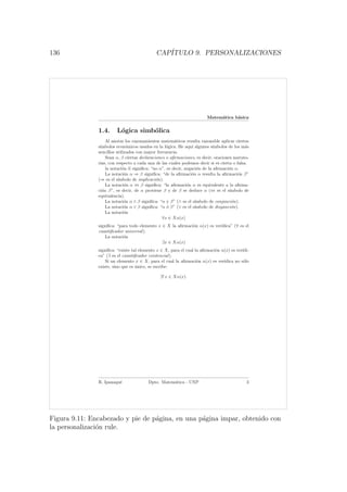136 CAP´ITULO 9. PERSONALIZACIONES
Matem´atica b´asica
1.4. L´ogica simb´olica
Al anotar los razonamientos matem´aticos resulta razonable aplicar ciertos
s´ımbolos econ´omicos usados en la l´ogica. He aqu´ı algunos s´ımbolos de los m´as
sencillos utilizados con mayor frecuencia.
Sean α, β ciertas declaraciones o aﬁrmaciones, es decir, oraciones narrato-
rias, con respecto a cada una de las cuales podemos decir si es cierta o falsa.
la notaci´on α signiﬁca: “no α”, es decir, negaci´on de la aﬁrmaci´on α.
La notaci´on α ⇒ β signiﬁca: “de la aﬁrmaci´on α resulta la aﬁrmaci´on β”
(⇒ es el s´ımbolo de implicaci´on).
La notaci´on α ⇔ β signiﬁca: “la aﬁrmaci´on α es equivalente a la aﬁrma-
ci´on β”, es decir, de α proviene β y de β se deduce α (⇔ es el s´ımbolo de
equivalencia).
La notaci´on α ∧ β signiﬁca: “α y β” (∧ es el s´ımbolo de conjunci´on).
La notaci´on α ∨ β signiﬁca: “α ´o β” (∨ es el s´ımbolo de disyunci´on).
La notaci´on
∀x ∈ Xα(x)
signiﬁca: “para todo elemento x ∈ X la aﬁrmaci´on α(x) es ver´ıdica” (∀ es el
cuantiﬁcador universal).
La notaci´on
∃x ∈ Xα(x)
signiﬁca: “existe tal elemento x ∈ X, para el cual la aﬁrmaci´on α(x) es ver´ıdi-
ca” (∃ es el cuantiﬁcador existencial).
Si un elemento x ∈ X, para el cual la aﬁrmaci´on α(x) es ver´ıdica no s´olo
existe, sino que es ´unico, se escribe:
∃! x ∈ Xα(x).
R. Ipanaqu´e Dpto. Matem´atica - UNP 3
Figura 9.11: Encabezado y pie de p´agina, en una p´agina impar, obtenido con
la personalizaci´on rule.
 