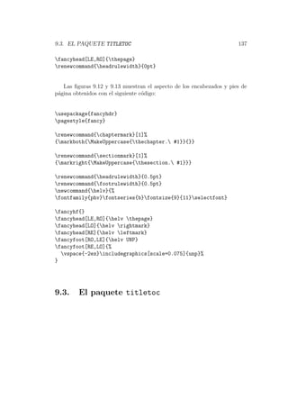 9.3. EL PAQUETE TITLETOC 137
fancyhead[LE,RO]{thepage}
renewcommand{headrulewidth}{0pt}
Las ﬁguras 9.12 y 9.13 muestran el aspecto de los encabezados y pies de
p´agina obtenidos con el siguiente c´odigo:
usepackage{fancyhdr}
pagestyle{fancy}
renewcommand{chaptermark}[1]%
{markboth{MakeUppercase{thechapter. #1}}{}}
renewcommand{sectionmark}[1]%
{markright{MakeUppercase{thesection. #1}}}
renewcommand{headrulewidth}{0.5pt}
renewcommand{footrulewidth}{0.5pt}
newcommand{helv}{%
fontfamily{phv}fontseries{b}fontsize{9}{11}selectfont}
fancyhf{}
fancyhead[LE,RO]{helv thepage}
fancyhead[LO]{helv rightmark}
fancyhead[RE]{helv leftmark}
fancyfoot[RO,LE]{helv UNP}
fancyfoot[RE,LO]{%
vspace{-2ex}includegraphics[scale=0.075]{unp}%
}
9.3. El paquete titletoc
 
