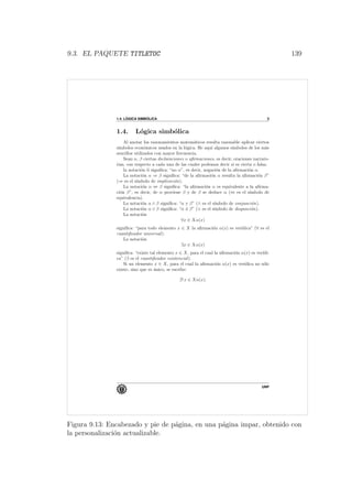 9.3. EL PAQUETE TITLETOC 139
1.4. L ´OGICA SIMB ´OLICA 3
1.4. L´ogica simb´olica
Al anotar los razonamientos matem´aticos resulta razonable aplicar ciertos
s´ımbolos econ´omicos usados en la l´ogica. He aqu´ı algunos s´ımbolos de los m´as
sencillos utilizados con mayor frecuencia.
Sean α, β ciertas declaraciones o aﬁrmaciones, es decir, oraciones narrato-
rias, con respecto a cada una de las cuales podemos decir si es cierta o falsa.
la notaci´on α signiﬁca: “no α”, es decir, negaci´on de la aﬁrmaci´on α.
La notaci´on α ⇒ β signiﬁca: “de la aﬁrmaci´on α resulta la aﬁrmaci´on β”
(⇒ es el s´ımbolo de implicaci´on).
La notaci´on α ⇔ β signiﬁca: “la aﬁrmaci´on α es equivalente a la aﬁrma-
ci´on β”, es decir, de α proviene β y de β se deduce α (⇔ es el s´ımbolo de
equivalencia).
La notaci´on α ∧ β signiﬁca: “α y β” (∧ es el s´ımbolo de conjunci´on).
La notaci´on α ∨ β signiﬁca: “α ´o β” (∨ es el s´ımbolo de disyunci´on).
La notaci´on
∀x ∈ Xα(x)
signiﬁca: “para todo elemento x ∈ X la aﬁrmaci´on α(x) es ver´ıdica” (∀ es el
cuantiﬁcador universal).
La notaci´on
∃x ∈ Xα(x)
signiﬁca: “existe tal elemento x ∈ X, para el cual la aﬁrmaci´on α(x) es ver´ıdi-
ca” (∃ es el cuantiﬁcador existencial).
Si un elemento x ∈ X, para el cual la aﬁrmaci´on α(x) es ver´ıdica no s´olo
existe, sino que es ´unico, se escribe:
∃! x ∈ Xα(x).
UNP
Figura 9.13: Encabezado y pie de p´agina, en una p´agina impar, obtenido con
la personalizaci´on actualizable.
 