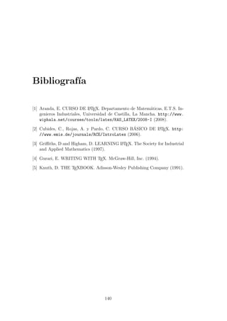 Bibliograf´ıa
[1] Aranda, E. CURSO DE LATEX. Departamento de Matem´aticas, E.T.S. In-
genieros Industriales, Universidad de Castilla, La Mancha. http://www.
wiphala.net/courses/tools/latex/KAS_LATEX/2008-I (2008).
[2] Cubides, C., Rojas, A. y Pardo, C. CURSO B´ASICO DE LATEX. http:
//www.emis.de/journals/RCE/IntroLatex (2006).
[3] Griﬃths, D and Higham, D. LEARNING LATEX. The Society for Industrial
and Applied Mathematics (1997).
[4] Gurari, E. WRITING WITH TEX. McGraw-Hill, Inc. (1994).
[5] Knuth, D. THE TEXBOOK. Adisson-Wesley Publishing Company (1991).
140
 