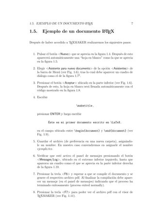 1.5. EJEMPLO DE UN DOCUMENTO LATEX 7
1.5. Ejemplo de un documento LATEX
Despu´es de haber accedido a TEXMAKER realizaremos los siguientes pasos:
1. Pulsar el bot´on <Nuevo> que se aprecia en la ﬁgura 1.4. Despu´es de esto
aparecer´a autom´aticamente una “hoja en blanco” como la que se aprecia
en la ﬁgura 1.5.
2. Elegir <Asistente para nuevo documento> de la opci´on <Asistentes> de
la barra de Men´u (ver Fig. 1.6), tras lo cual debe aparecer un cuadro de
di´alogo como el de la ﬁgura 1.75
.
3. Presionar el bot´on <Aceptar> ubicado en la parte inferior (ver Fig. 1.6).
Despu´es de esto, la hoja en blanco ser´a llenada autom´aticamente con el
c´odigo mostrado en la ﬁgura 1.8.
4. Escribir
maketitle ,
presionar ENTER y luego escribir
´Este es mi primer documento escrito en LaTeX.
en el campo ubicado entre begin{document} y end{document} (ver
Fig. 1.9).
5. Guardar el archivo (de preferencia en una nueva carpeta), asign´ando-
le un nombre. En nuestro caso convendremos en asignarle el nombre
ejemplo.tex.
6. Veriﬁcar que est´e activo el panel de mensajes presionando el bot´on
<Messages/Log>, ubicado en el extremo inferior izquierdo, hasta que
aparezca un cuadro como el que se aprecia en la parte inferior derecha
de la ﬁgura 1.10.
7. Presionar la tecla <F6> y esperar a que se compile el documento y se
genere el respectivo archivo pdf. Al ﬁnalizar la compilaci´on debe apare-
cer un mensaje (en el panel de mensajes) indicando que el proceso ha
terminado exitosamente (process exited normally).
8. Presionar la tecla <F7> para poder ver el archivo pdf con el visor de
TEXMAKER (ver Fig. 1.11).
 