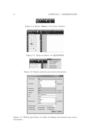8 CAP´ITULO 1. INTRODUCCI ´ON
Figura 1.4: Bot´on <Nuevo> de la barra Archivo.
Figura 1.5: “Hoja en blanco” de TEXMAKER.
Figura 1.6: Opci´on asistente para nuevo documento.
Figura 1.7: Modelo para llenar el cuadro de di´alogo del asistente para nuevo
documento.
 