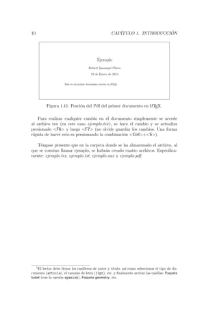 10 CAP´ITULO 1. INTRODUCCI ´ON
Ejemplo
Robert Ipanaqu´e Chero
19 de Enero de 2014
´Este es mi primer documento escrito en LATEX.
1
Figura 1.11: Porci´on del Pdf del primer documento en LATEX.
Para realizar cualquier cambio en el documento simplemente se accede
al archivo tex (en este caso ejemplo.tex), se hace el cambio y se actualiza
presionado <F6> y luego <F7> (no olvide guardar los cambios. Una forma
r´apida de hacer esto es presionando la combinaci´on <Ctrl>+<S>).
T´engase presente que en la carpeta donde se ha almacenado el archivo, al
que se convino llamar ejemplo, se habr´an creado cuatro archivos. Espec´ıﬁca-
mente: ejemplo.tex, ejemplo.txt, ejemplo.aux y ejemplo.pdf.
5
El lector debe llenar los casilleros de autor y t´ıtulo; as´ı como seleccionar el tipo de do-
cumento (article), el tama˜no de letra (12pt), etc. y ﬁnalmente activar las casillas: Paquete
babel (con la opci´on spanish), Paquete geometry, etc.
 
