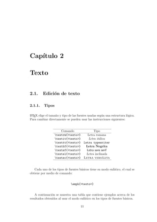 Cap´ıtulo 2
Texto
2.1. Edici´on de texto
2.1.1. Tipos
LATEX elige el tama˜no y tipo de las fuentes usadas seg´un una estructura l´ogica.
Para cambiar directamente se pueden usar las instrucciones siguientes:
Comando Tipo
textrm{<texto>} Letra romana
textit{<texto>} Letra it´alica
texttt{<texto>} Letra typewriter
textbf{<texto>} Letra Negrita
textsf{<texto>} Letra sans serif
textsl{<texto>} Letra inclinada
textsc{<texto>} Letra vers´alita
Cada uno de los tipos de fuentes b´asicos tiene su modo enf´atico, el cual se
obtiene por medio de comando:
emph{<texto>}
A continuaci´on se muestra una tabla que contiene ejemplos acerca de los
resultados obtenidos al usar el modo enf´atico en los tipos de fuentes b´asicos.
11
 